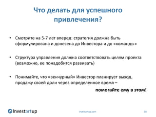Что делать для успешного
                привлечения?

• Смотрите на 5-7 лет вперед: стратегия должна быть
  сформулирована и донесена до Инвестора и до «команды»

• Структура управления должна соответствовать целям проекта
  (возможно, ее понадобится развивать)

• Понимайте, что «венчурный» Инвестор планирует выход,
  продажу своей доли через определенное время –
                                             помогайте ему в этом!



                               investartup.com                  30
 
