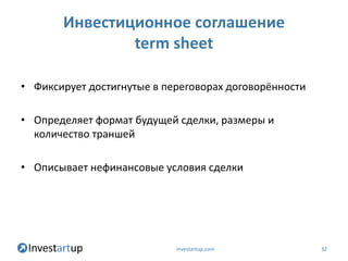 Инвестиционное соглашение
               term sheet

• Фиксирует достигнутые в переговорах договорённости

• Определяет формат будущей сделки, размеры и
  количество траншей

• Описывает нефинансовые условия сделки




                            investartup.com            32
 