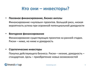 Кто они – инвесторы?
• Посевное финансирование, бизнес-ангелы
  Финансирование «нулевых» проектов. Большой риск, низкая
  вероятность успеха при огромной потенциальной доходности

• Венчурное финансирование
  Финансирование существующих проектов на ранней стадии.
  Риски – ниже, но ниже и доходность

• Стратегические инвесторы
  Покупка действующего бизнеса. Риски – низкие, доходность –
  стандартная. Цель – приобретение новых возможностей

                              investartup.com                  4
 
