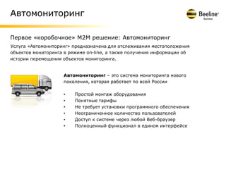 Автомониторинг

Первое «коробочное» M2M решение: Автомониторинг
Услуга «Автомониторинг» предназначена для отслеживания местоположения
объектов мониторинга в режиме on-line, а также получения информации об
истории перемещения объектов мониторинга.


                    Автомониторинг – это система мониторинга нового
                    поколения, которая работает по всей России

                    •    Простой монтаж оборудования
                    •    Понятные тарифы
                    •    Не требует установки программного обеспечения
                    •    Неограниченное количество пользователей
                    •    Доступ к системе через любой Веб-браузер
                    •    Полноценный функционал в едином интерфейсе
 