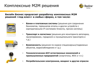 Комплексные М2М решения

Билайн Бизнес предлагает разработку комплексных М2М
решений «под ключ» в любых сферах, в том числе:


            •   Банки и платежные системы (решения для соединения
                банкоматов, терминалов оплаты и других устройств с
                корпоративными IT-системами Клиента, прочие системы)

            •   Транспорт и логистика (решения для мониторинга автопарка,
                грузоперевозок, городского и муниципального транспорта и
                т.д.)

            •   Безопасность (решения по охране стационарных/подвижных
                объектов, видеонаблюдение и т.д.)

            •   Технологические АСУ естественных монополий и
                промышленных предприятий (энергетика, ЖКХ и т.п.)

            •   Потребительская электроника, вендинг и другие отрасли
 