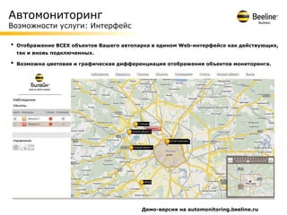 Автомониторинг
Возможности услуги: Интерфейс

•   Отображение ВСЕХ объектов Вашего автопарка в едином Web-интерфейсе как действующих,
    так и вновь подключенных.

•   Возможна цветовая и графическая дифференциация отображения объектов мониторинга.




                                           Демо-версия на automonitoring.beeline.ru
 