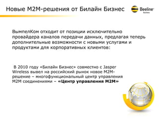 Новые М2М-решения от Билайн Бизнес


 ВымпелКом отходит от позиции исключительно
 провайдера каналов передачи данных, предлагая теперь
 дополнительные возможности с новыми услугами и
 продуктами для корпоративных клиентов:



  В 2010 году «Билайн Бизнес» совместно с Jasper
 Wireless вывел на российский рынок новое М2М-
 решение – многофункциональный центр управления
 М2М соединениями – «Центр управления М2М»




                                                        6
 