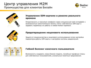 Центр управления М2М
Преимущества для клиентов Билайн


              Управление SIM-картами в режиме реального
              времени
              Оперативность и максимум комфорта через специальный web-интерфейс с
              возможностью самостоятельно менять статус собственных SIM-карт и
              задавать параметры их работы в любой момент времени.



              Предотвращение нецелевого использования

              Защита от мошенничества и нецелевого использования путем настройки
              параметров работы SIM-карты и настройки системы уведомлений.




              Гибкий биллинг конечного пользователя

              Возможность создавать новые бизнес-модели, линейные тарифные планы
              для собственных пользователей, уникальные пакетные предложения.
 