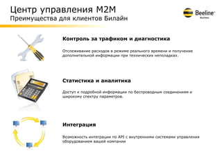 Центр управления М2М
Преимущества для клиентов Билайн


              Контроль за трафиком и диагностика

              Отслеживание расходов в режиме реального времени и получение
              дополнительной информации при технических неполадках.




              Статистика и аналитика

              Доступ к подробной информации по беспроводным соединениям и
              широкому спектру параметров.




              Интеграция

              Возможность интеграции по API с внутренними системами управления
              оборудованием вашей компании
 