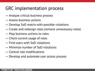 GRC implementation process
― Analyze critical business process
― Assess business actions
― Develop SoD matrix with possible violations
― Create and redesign roles (remove unnecessary roles)
― Map business actions to roles
― Check current usage of roles
― Find users with SoD violations
― Minimize number of SoD violations
― Control role modifications
― Develop and automate user access process
 