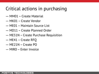 Critical actions in purchasing
― MM01 – Create Material
― MK01 – Create Vendor
― ME01 – Maintain Source List
― MD11 – Create Planned Order
― ME51N – Create Purchase Requisition
― ME41 – Create RFQ
― ME21N – Create PO
― MIRO – Enter Invoice
 