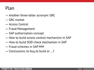Plan
― Another three-letter acronym: GRC
― GRC market
― Access Control
― Fraud Management
― SAP authorization concept
― How to build access control mechanism in SAP
― How to build SOD check mechanism in SAP
― Fraud schemes in SAP MM
― Conclusions: to buy, to build or …?
 