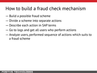 How to build a fraud check mechanism
― Build a possible fraud scheme
― Divide a scheme into separate actions
― Describe each action in SAP terms
― Go to logs and get all users who perform actions
― Analyze users, performed sequence of actions which suits to
a fraud scheme
 