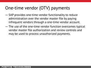 One-time vendor (OTV) payments
― SAP provides one-time vendor functionality to reduce
administration over the vendor master file by paying
infrequent vendors through a one-time vendor account.
― The use of the one-time vendor function overcomes typical
vendor master file authorization and review controls and
may be used to process unauthorized payments.
 