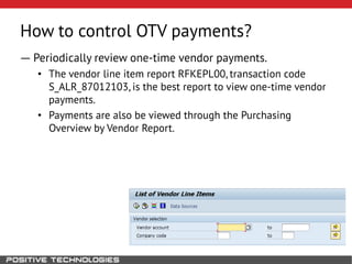 How to control OTV payments?
― Periodically review one-time vendor payments.
• The vendor line item report RFKEPL00, transaction code
S_ALR_87012103, is the best report to view one-time vendor
payments.
• Payments are also be viewed through the Purchasing
Overview by Vendor Report.
 