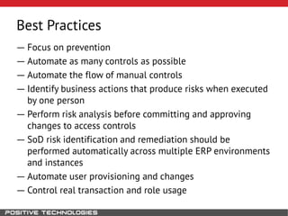 Best Practices
― Focus on prevention
― Automate as many controls as possible
― Automate the flow of manual controls
― Identify business actions that produce risks when executed
by one person
― Perform risk analysis before committing and approving
changes to access controls
― SoD risk identification and remediation should be
performed automatically across multiple ERP environments
and instances
― Automate user provisioning and changes
― Control real transaction and role usage
 