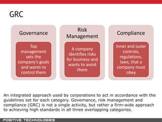 GRC
Governance
Top
management
sets the
company’s goals
and wants to
control them
Risk
Management
A company
identifies risks
for business and
wants to avoid
them
Compliance
Inner and outer
controls,
regulations,
laws, that a
company must
obey
An integrated approach used by corporations to act in accordance with the
guidelines set for each category. Governance, risk management and
compliance (GRC) is not a single activity, but rather a firm-wide approach
to achieving high standards in all three overlapping categories.
 