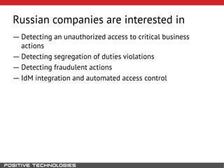 ― Detecting an unauthorized access to critical business
actions
― Detecting segregation of duties violations
― Detecting fraudulent actions
― IdM integration and automated access control
Russian companies are interested in
 