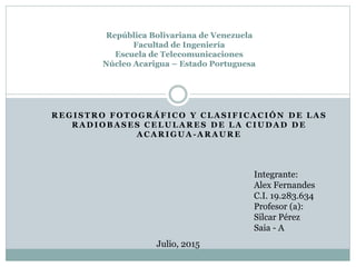 R E G I S T R O F O T O G R Á F I C O Y C L A S I F I C A C I Ó N D E L A S
R A D I O B A S E S C E L U L A R E S D E L A C I U D A D D E
A C A R I G U A - A R A U R E
República Bolivariana de Venezuela
Facultad de Ingeniería
Escuela de Telecomunicaciones
Núcleo Acarigua – Estado Portuguesa
Integrante:
Alex Fernandes
C.I. 19.283.634
Profesor (a):
Silcar Pérez
Saia - A
Julio, 2015
 