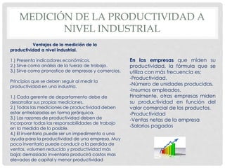 MEDICIÓN DE LA PRODUCTIVIDAD A
NIVEL INDUSTRIAL
Ventajas de la medición de la
productividad a nivel industrial.
1.) Presenta indicadores económicos.
2.) Sirve como análisis de la fuerza de trabajo.
3.) Sirve como pronostico de empresas y comercios.
Principios que se deben seguir al medir la
productividad en una industria.
1.) Cada gerente de departamento debe de
desarrollar sus propias mediciones.
2.) Todas las mediciones de productividad deben
estar entrelazadas en forma jerárquica.
3.) Las razones de productividad deben de
incorporar todas las responsabilidades de trabajo
en la medida de lo posible.
4.) El inventario puede ser un impedimento o una
ayuda para la productividad de una empresa. Muy
poco inventario puede conducir a la perdida de
ventas, volumen reducido y productividad más
baja; demasiado inventario producirá costos mas
elevados de capital y menor productividad
En las empresas que miden su
productividad, la fórmula que se
utiliza con más frecuencia es:
-Productividad.
-Número de unidades producidas.
-Insumos empleados.
Finalmente, otras empresas miden
su productividad en función del
valor comercial de los productos.
-Productividad
-Ventas netas de la empresa
-Salarios pagados
 
