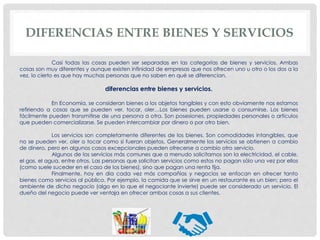 DIFERENCIAS ENTRE BIENES Y SERVICIOS
Casi todas las cosas pueden ser separadas en las categorías de bienes y servicios. Ambas
cosas son muy diferentes y aunque existen infinidad de empresas que nos ofrecen uno u otro o los dos a la
vez, lo cierto es que hay muchas personas que no saben en qué se diferencian.
diferencias entre bienes y servicios.
En Economía, se consideran bienes a los objetos tangibles y con esto obviamente nos estamos
refiriendo a cosas que se pueden ver, tocar, oler…Los bienes pueden usarse o consumirse. Los bienes
fácilmente pueden transmitirse de una persona a otra. Son posesiones, propiedades personales o artículos
que pueden comercializarse. Se pueden intercambiar por dinero o por otro bien.
Los servicios son completamente diferentes de los bienes. Son comodidades intangibles, que
no se pueden ver, oler o tocar como si fueran objetos. Generalmente los servicios se obtienen a cambio
de dinero, pero en algunos casos excepcionales pueden ofrecerse a cambio otro servicio.
Algunos de los servicios más comunes que a menudo solicitamos son la electricidad, el cable,
el gas, el agua, entre otros. Las personas que solicitan servicios como estos no pagan sólo una vez por ellos
(como suele suceder en el caso de los bienes), sino que pagan una renta fija.
Finalmente, hoy en día cada vez más compañías y negocios se enfocan en ofrecer tanto
bienes como servicios al público. Por ejemplo, la comida que se sirve en un restaurante es un bien; pero el
ambiente de dicho negocio (algo en lo que el negociante invierte) puede ser considerado un servicio. El
dueño del negocio puede ver ventaja en ofrecer ambas cosas a sus clientes.
 