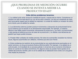 ¿QUE PROBLEMAS DE MEDICIÓN OCURRE
CUANDO SE INTENTA MEDIR LA
PRODUCTIVIDAD?
1.) La calidad pude variar aunque la cantidad de inputs y outputs sea la misma. Compárense un
receptor de radio de esta época con uno de los años cuarenta. Los dos son receptores de radio,
pero poca gente negará que la calidad ha mejorado. La unidad de medida (un receptor de radio)
es la misma, pero la calidad ha variado.
2.) Los elementos externos pueden producir incrementos o descensos de productividad de los
que el sistema que se estudia no es directamente responsable. Por ejemplo, un sistema
eléctrico más fiable puede incrementar notoriamente la producción y, por tanto, la productividad;
y esto gracias al sistema que sirve de base de la producción, y no debido a las decisiones de
gestión que hayan podido tomarse.
3.) Pueden faltar unidades de medida precisas. No todos los automóviles necesitan los mismos
inputs. Algunos automóviles son utilitarios, mientras que otros son Ferrari.
4.) Estos problemas de medición de la productividad se ven particularmente acentuados en el
sector servicios, en el que el producto final es difícil de definir. Por ejemplo, ni la calidad de un
corte de pelo, ni el resultado de un proceso judicial, ni el servicio de un comercio minorista se
tienen en cuenta en los datos económicos. En algunos casos se pueden hacer ajustes en la
calidad del producto vendido, pero no en la calidad de la realización de la venta o en una gama
más amplia de productos.
Entre dichos problemas tenemos:
 