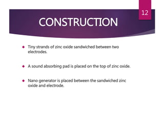 CONSTRUCTION
 Tiny strands of zinc oxide sandwiched between two
electrodes.
 A sound absorbing pad is placed on the top of zinc oxide.
 Nano generator is placed between the sandwiched zinc
oxide and electrode.
12
 