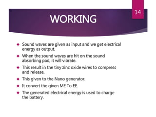 WORKING
 Sound waves are given as input and we get electrical
energy as output.
 When the sound waves are hit on the sound
absorbing pad, it will vibrate.
 This result in the tiny zinc oxide wires to compress
and release.
 This given to the Nano generator.
 It convert the given ME To EE.
 The generated electrical energy is used to charge
the battery.
14
 