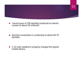  Sound wave of 100 decibels produced an electric
current of about 50 millivolts
 Normal conversation is conducted at about 60-70
decibels.
 5-12 volts needed to properly charged the typical
mobile device.
15
 