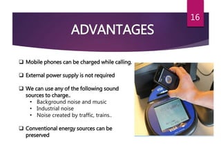 16
ADVANTAGES
 Mobile phones can be charged while calling.
 External power supply is not required
 We can use any of the following sound
sources to charge..
• Background noise and music
• Industrial noise
• Noise created by traffic, trains..
 Conventional energy sources can be
preserved
 