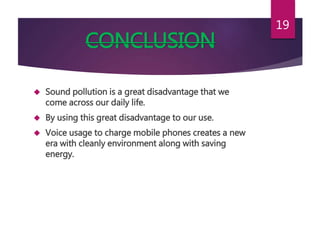 CONCLUSION
 Sound pollution is a great disadvantage that we
come across our daily life.
 By using this great disadvantage to our use.
 Voice usage to charge mobile phones creates a new
era with cleanly environment along with saving
energy.
19
 