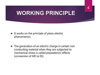 WORKING PRINCIPLE
 It works on the principle of piezo electric
phenomenon.
 The generation of an electric charge in certain non
conducting material when they are subjected to
mechanical stress is called piezoelectric effects
(conversion of ME to EE)
4
 