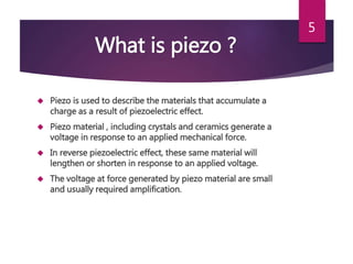 What is piezo ?
 Piezo is used to describe the materials that accumulate a
charge as a result of piezoelectric effect.
 Piezo material , including crystals and ceramics generate a
voltage in response to an applied mechanical force.
 In reverse piezoelectric effect, these same material will
lengthen or shorten in response to an applied voltage.
 The voltage at force generated by piezo material are small
and usually required amplification.
5
 