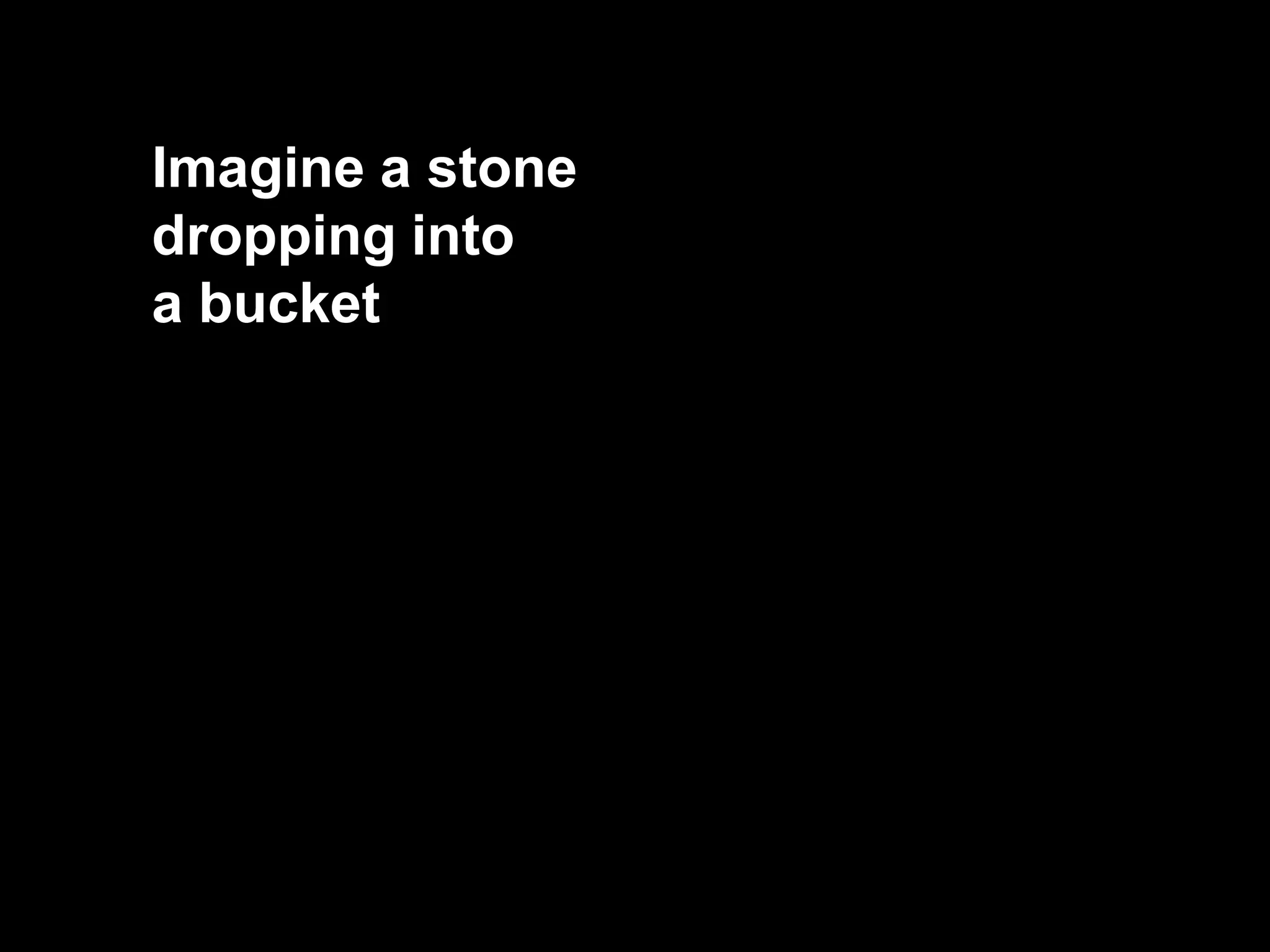 Imagine a stone
dropping into
a bucket
 