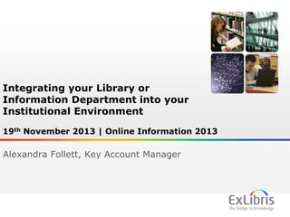 Integrating your Library or
Information Department into your
Institutional Environment
19th November 2013 | Online Information 2013

Alexandra Follett, Key Account Manager

1

 
