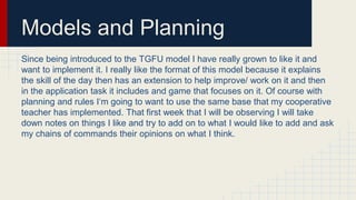 Models and Planning
Since being introduced to the TGFU model I have really grown to like it and
want to implement it. I really like the format of this model because it explains
the skill of the day then has an extension to help improve/ work on it and then
in the application task it includes and game that focuses on it. Of course with
planning and rules I‘m going to want to use the same base that my cooperative
teacher has implemented. That first week that I will be observing I will take
down notes on things I like and try to add on to what I would like to add and ask
my chains of commands their opinions on what I think.
 