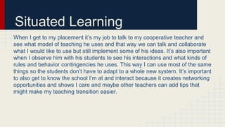 Situated Learning
When I get to my placement it’s my job to talk to my cooperative teacher and
see what model of teaching he uses and that way we can talk and collaborate
what I would like to use but still implement some of his ideas. It’s also important
when I observe him with his students to see his interactions and what kinds of
rules and behavior contingencies he uses. This way I can use most of the same
things so the students don’t have to adapt to a whole new system. It’s important
to also get to know the school I’m at and interact because it creates networking
opportunities and shows I care and maybe other teachers can add tips that
might make my teaching transition easier.
 