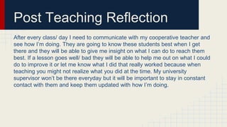 Post Teaching Reflection
After every class/ day I need to communicate with my cooperative teacher and
see how I’m doing. They are going to know these students best when I get
there and they will be able to give me insight on what I can do to reach them
best. If a lesson goes well/ bad they will be able to help me out on what I could
do to improve it or let me know what I did that really worked because when
teaching you might not realize what you did at the time. My university
supervisor won’t be there everyday but it will be important to stay in constant
contact with them and keep them updated with how I’m doing.
 