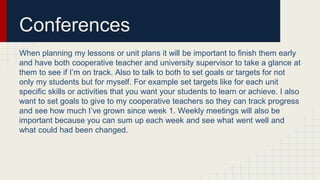 Conferences
When planning my lessons or unit plans it will be important to finish them early
and have both cooperative teacher and university supervisor to take a glance at
them to see if I’m on track. Also to talk to both to set goals or targets for not
only my students but for myself. For example set targets like for each unit
specific skills or activities that you want your students to learn or achieve. I also
want to set goals to give to my cooperative teachers so they can track progress
and see how much I’ve grown since week 1. Weekly meetings will also be
important because you can sum up each week and see what went well and
what could had been changed.
 