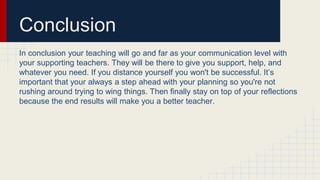 Conclusion
In conclusion your teaching will go and far as your communication level with
your supporting teachers. They will be there to give you support, help, and
whatever you need. If you distance yourself you won't be successful. It’s
important that your always a step ahead with your planning so you're not
rushing around trying to wing things. Then finally stay on top of your reflections
because the end results will make you a better teacher.
 