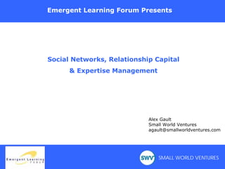 Emergent Learning Forum Presents




Social Networks, Relationship Capital
      & Expertise Management




                                    Alex Gault
                                    Small World Ventures
                                    agault@smallworldventures.com




       Collaboration Café               SMALL WORLD VENTURES
        Tools, Trends, & Know-how
 