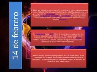 14 de febrero

El día de san Valentín es una celebración tradicional de países anglosajones que
se ha ido implantando en otros países a lo largo del siglo XX principalmente en la
que las parejas de enamorados expresan su amor y cariño mutuamente. Se
celebra el 14 de febrero, onomástico de san Valentín. En algunos países se
conoce como día de los enamorados y en otros como día del amor y la
amistad.[cita requerida]

En Angloamérica hacia 1840, Esther A. Howland comenzó a vender las
primeras tarjetas postales masivas de san Valentín, conocidas como
«valentines», con símbolos como la forma del corazón o de Cupido.
También en este día es común la tradición de regalar rosas a aquellas
personas a las que se tiene un especial afecto.

Existen diversas teorías que otorgan a esta fecha el origen del Día de los
Enamorados. En los países nórdicos es durante estas fechas cuando se
emparejan y aparean los pájaros, de ahí que este periodo se vea como un
símbolo de amor y de creación.

 