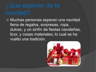 ¿Que esperan de la
navidad?
   Muchas personas esperan una navidad
    llena de regalos, sorpresas, ropa,
    dulces, y un sinfín de fiestas navideñas,
    licor, y cosas materiales; lo cual se ha
    vuelto una tradición.
 