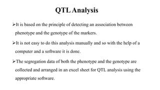 QTLAnalysis
It is based on the principle of detecting an association between
phenotype and the genotype of the markers.
It is not easy to do this analysis manually and so with the help of a
computer and a software it is done.
The segregation data of both the phenotype and the genotype are
collected and arranged in an excel sheet for QTL analysis using the
appropriate software.
 