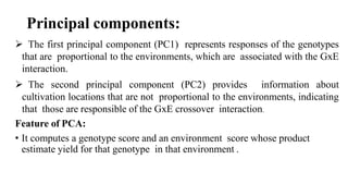 Principal components:
 The first principal component (PC1) represents responses of the genotypes
that are proportional to the environments, which are associated with the GxE
interaction.
 The second principal component (PC2) provides information about
cultivation locations that are not proportional to the environments, indicating
that those are responsible of the GxE crossover interaction.
Feature of PCA:
• It computes a genotype score and an environment score whose product
estimate yield for that genotype in that environment .
 