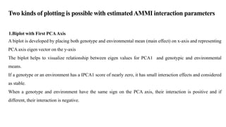 1.Biplot with First PCA Axis
A biplot is developed by placing both genotype and environmental mean (main effect) on x-axis and representing
PCA axis eigen vector on the y-axis
The biplot helps to visualize relationship between eigen values for PCA1 and genotypic and environmental
means.
If a genotype or an environment has a IPCA1 score of nearly zero, it has small interaction effects and considered
as stable.
When a genotype and environment have the same sign on the PCA axis, their interaction is positive and if
different, their interaction is negative.
Two kinds of plotting is possible with estimatedAMMI interaction parameters
 