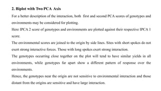 For a better description of the interaction, both first and second PCA scores of genotypes and
environments may be considered for plotting.
Here IPCA 2 score of genotypes and environments are plotted against their respective IPCA 1
score.
The environmental scores are joined to the origin by side lines. Sites with short spokes do not
exert strong interactive forces. Those with long spokes exert strong interaction.
The genotypes occurring close together on the plot will tend to have similar yields in all
environments, while genotypes far apart show a different pattern of response over the
environments.
Hence, the genotypes near the origin are not sensitive to environmental interaction and those
distant from the origins are sensitive and have large interaction.
2. Biplot with Two PCA Axis
 