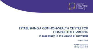 ESTABLISHING A COMMONWEALTH CENTRE FOR
CONNECTED LEARNING
A case study in the wealth of networks
Dr Alex Grech
PCF8 Kuala Lumpur
30 November 2016
 