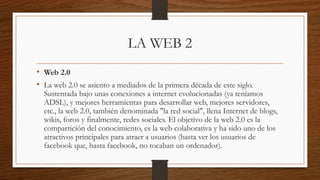 LA WEB 2
• Web 2.0
• La web 2.0 se asiento a mediados de la primera década de este siglo.
Sustentada bajo unas conexiones a internet evolucionadas (ya teníamos
ADSL), y mejores herramientas para desarrollar web, mejores servidores,
etc., la web 2.0, también denominada "la red social", llena Internet de blogs,
wikis, foros y finalmente, redes sociales. El objetivo de la web 2.0 es la
compartición del conocimiento, es la web colaborativa y ha sido uno de los
atractivos principales para atraer a usuarios (basta ver los usuarios de
facebook que, hasta facebook, no tocaban un ordenador).
 