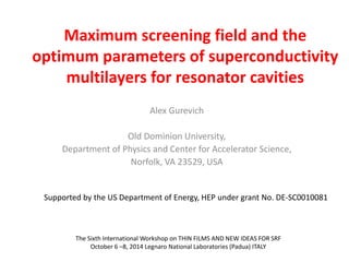 Maximum screening field and the 
optimum parameters of superconductivity 
multilayers for resonator cavities 
Alex Gurevich 
Old Dominion University, 
Department of Physics and Center for Accelerator Science, 
Norfolk, VA 23529, USA 
Supported by the US Department of Energy, HEP under grant No. DE-SC0010081 
The Sixth International Workshop on THIN FILMS AND NEW IDEAS FOR SRF 
October 6 –8, 2014 Legnaro National Laboratories (Padua) ITALY 
 