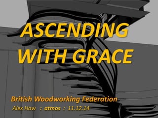ASCENDING 
WITH GRACE 
British Woodworking Federation 
Alex Haw : atmos : 11.12.14 
 