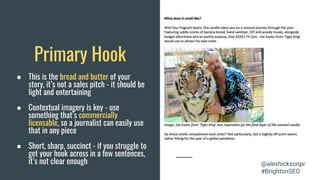 Primary Hook
● This is the bread and butter of your
story, it’s not a sales pitch - it should be
light and entertaining
● Contextual imagery is key - use
something that’s commercially
licensable, so a journalist can easily use
that in any piece
● Short, sharp, succinct - if you struggle to
get your hook across in a few sentences,
it’s not clear enough @alexhicksonpr
#BrightonSEO
 