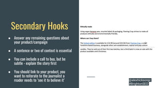Secondary Hooks
● Answer any remaining questions about
your product/campaign
● A sentence or two of context is essential
● You can include a call to buy, but be
subtle - explain the story first
● You should link to your product, you
want to reiterate to the journalist a
reader needs to ‘see it to believe it’ @alexhicksonpr
#BrightonSEO
 