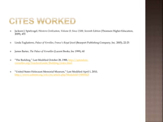  Jackson J. Spielvogel, Western Civilization, Volume II: Since 1500, Seventh Edition (Thomson Higher Education,
2009), 455
 Linda Tagliaferro, Palace of Versilles, France’s Royal Jewel (Bearport Publishing Company, Inc. 2005), 22-25
 James Barter, The Palace of Versailles (Lucent Books, Inc 1999), 60
 “The Building,” Last Modified October 28, 1988, http://splendors-
versailles.org/TeachersGuide/Building/index.html
 “United States Holocaust Memorial Museum,” Last Modified April 1, 2010,
http://www.ushmm.org/wlc/en/article.php?ModuleId=10005425
 